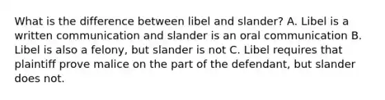 What is the difference between libel and slander? A. Libel is a written communication and slander is an oral communication B. Libel is also a felony, but slander is not C. Libel requires that plaintiff prove malice on the part of the defendant, but slander does not.