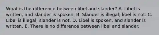 What is the difference between libel and slander? A. Libel is written, and slander is spoken. B. Slander is illegal; libel is not. C. Libel is illegal; slander is not. D. Libel is spoken, and slander is written. E. There is no difference between libel and slander.