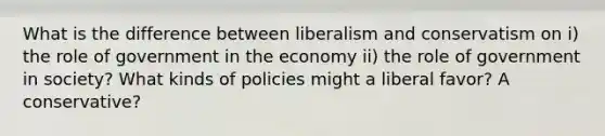 What is the difference between liberalism and conservatism on i) the role of government in the economy ii) the role of government in society? What kinds of policies might a liberal favor? A conservative?