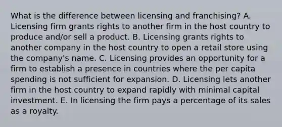 What is the difference between licensing and​ franchising? A. Licensing firm grants rights to another firm in the host country to produce​ and/or sell a product. B. Licensing grants rights to another company in the host country to open a retail store using the​ company's name. C. Licensing provides an opportunity for a firm to establish a presence in countries where the per capita spending is not sufficient for expansion. D. Licensing lets another firm in the host country to expand rapidly with minimal capital investment. E. In licensing the firm pays a percentage of its sales as a royalty.