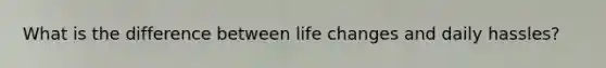 What is the difference between life changes and <a href='https://www.questionai.com/knowledge/kKEI1X9hIV-daily-hassles' class='anchor-knowledge'>daily hassles</a>?