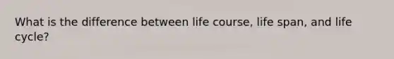 What is the difference between life course, life span, and life cycle?