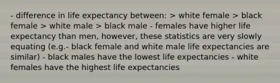 - difference in life expectancy between: > white female > black female > white male > black male - females have higher life expectancy than men, however, these statistics are very slowly equating (e.g.- black female and white male life expectancies are similar) - black males have the lowest life expectancies - white females have the highest life expectancies