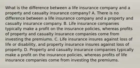 What is the difference between a life insurance company and a property and casualty insurance​ company? A. There is no difference between a life insurance company and a property and casualty insurance company. B. Life insurance companies typically make a profit on the insurance​ policies, whereas profits of property and casualty insurance companies come from investing the premiums. C. Life insurance insures against loss of life or​ disability, and property insurance insures against loss of property. D. Property and casualty insurance companies typically make a profit on the insurance​ policies, whereas profits of life insurance companies come from investing the premiums.