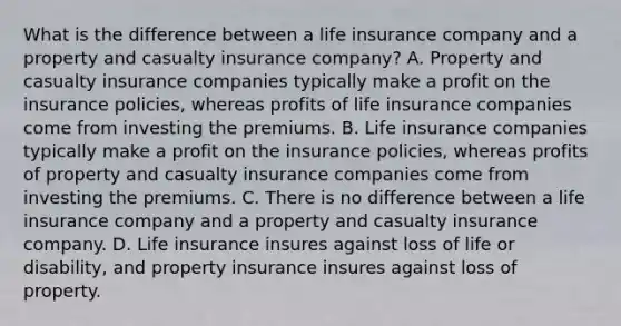 What is the difference between a life insurance company and a property and casualty insurance​ company? A. Property and casualty insurance companies typically make a profit on the insurance​ policies, whereas profits of life insurance companies come from investing the premiums. B. Life insurance companies typically make a profit on the insurance​ policies, whereas profits of property and casualty insurance companies come from investing the premiums. C. There is no difference between a life insurance company and a property and casualty insurance company. D. Life insurance insures against loss of life or​ disability, and property insurance insures against loss of property.