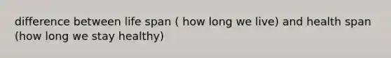 difference between life span ( how long we live) and health span (how long we stay healthy)