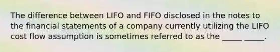 The difference between LIFO and FIFO disclosed in the notes to the financial statements of a company currently utilizing the LIFO cost flow assumption is sometimes referred to as the _____ _____.