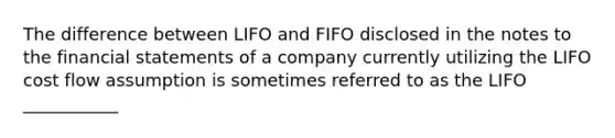 The difference between LIFO and FIFO disclosed in the notes to the financial statements of a company currently utilizing the LIFO cost flow assumption is sometimes referred to as the LIFO ___________