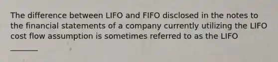 The difference between LIFO and FIFO disclosed in the notes to the financial statements of a company currently utilizing the LIFO cost flow assumption is sometimes referred to as the LIFO _______