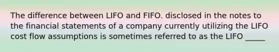 The difference between LIFO and FIFO. disclosed in the notes to the <a href='https://www.questionai.com/knowledge/kFBJaQCz4b-financial-statements' class='anchor-knowledge'>financial statements</a> of a company currently utilizing the LIFO cost flow assumptions is sometimes referred to as the LIFO _____