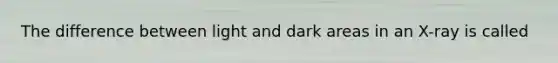 The difference between light and dark areas in an X-ray is called