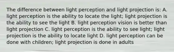 The difference between light perception and light projection is: A. light perception is the ability to locate the light; light projection is the ability to see the light B. light perception vision is better than light projection C. light perception is the ability to see light; light projection is the ability to locate light D. light perception can be done with children; light projection is done in adults