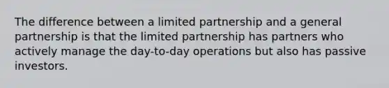 The difference between a limited partnership and a general partnership is that the limited partnership has partners who actively manage the day-to-day operations but also has passive investors.