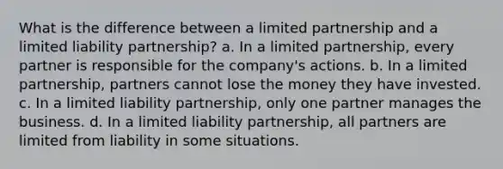 What is the difference between a limited partnership and a limited liability partnership? a. In a limited partnership, every partner is responsible for the company's actions. b. In a limited partnership, partners cannot lose the money they have invested. c. In a limited liability partnership, only one partner manages the business. d. In a limited liability partnership, all partners are limited from liability in some situations.