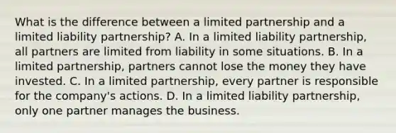 What is the difference between a limited partnership and a limited liability partnership? A. In a limited liability partnership, all partners are limited from liability in some situations. B. In a limited partnership, partners cannot lose the money they have invested. C. In a limited partnership, every partner is responsible for the company's actions. D. In a limited liability partnership, only one partner manages the business.