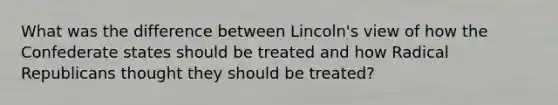 What was the difference between Lincoln's view of how the Confederate states should be treated and how Radical Republicans thought they should be treated?