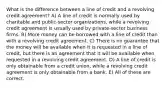 What is the difference between a line of credit and a revolving credit agreement? A) A line of credit is normally used by charitable and public-sector organizations, while a revolving credit agreement is usually used by private-sector business firms. B) More money can be borrowed with a line of credit than with a revolving credit agreement. C) There is no guarantee that the money will be available when it is requested in a line of credit, but there is an agreement that it will be available when requested in a revolving credit agreement. D) A line of credit is only obtainable from a credit union, while a revolving credit agreement is only obtainable from a bank. E) All of these are correct.