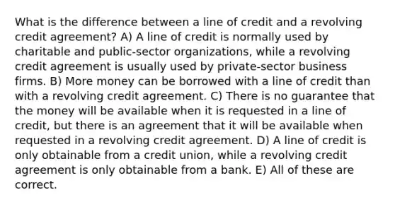 What is the difference between a line of credit and a revolving credit agreement? A) A line of credit is normally used by charitable and public-sector organizations, while a revolving credit agreement is usually used by private-sector business firms. B) More money can be borrowed with a line of credit than with a revolving credit agreement. C) There is no guarantee that the money will be available when it is requested in a line of credit, but there is an agreement that it will be available when requested in a revolving credit agreement. D) A line of credit is only obtainable from a credit union, while a revolving credit agreement is only obtainable from a bank. E) All of these are correct.