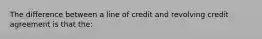 The difference between a line of credit and revolving credit agreement is that the: