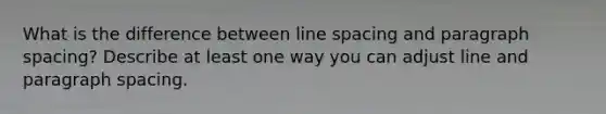 What is the difference between line spacing and paragraph spacing? Describe at least one way you can adjust line and paragraph spacing.