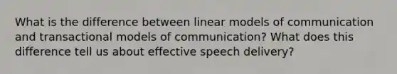 What is the difference between linear models of communication and transactional models of communication? What does this difference tell us about effective speech delivery?