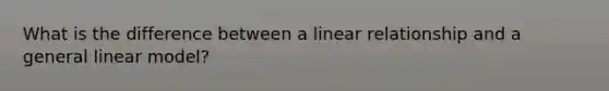 What is the difference between a linear relationship and a general linear model?