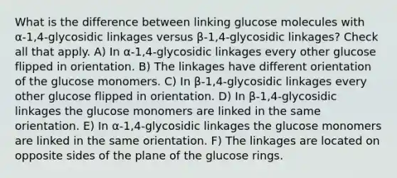 What is the difference between linking glucose molecules with α-1,4-glycosidic linkages versus β-1,4-glycosidic linkages? Check all that apply. A) In α-1,4-glycosidic linkages every other glucose flipped in orientation. B) The linkages have different orientation of the glucose monomers. C) In β-1,4-glycosidic linkages every other glucose flipped in orientation. D) In β-1,4-glycosidic linkages the glucose monomers are linked in the same orientation. E) In α-1,4-glycosidic linkages the glucose monomers are linked in the same orientation. F) The linkages are located on opposite sides of the plane of the glucose rings.