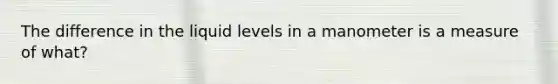 The difference in the liquid levels in a manometer is a measure of what?