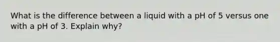 What is the difference between a liquid with a pH of 5 versus one with a pH of 3. Explain why?