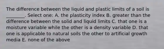 The difference between the liquid and plastic limits of a soil is ________. Select one: A. the plasticity index B. greater than the difference between the solid and liquid limits C. that one is a moisture variable while the other is a density variable D. that one is applicable to natural soils the other to artificial growth media E. none of the above