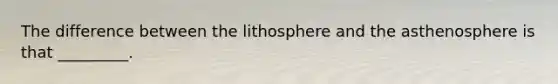 The difference between the lithosphere and the asthenosphere is that _________.