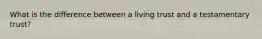 What is the difference between a living trust and a testamentary​ trust?
