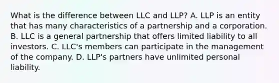 What is the difference between LLC and LLP? A. LLP is an entity that has many characteristics of a partnership and a corporation. B. LLC is a general partnership that offers limited liability to all investors. C. LLC's members can participate in the management of the company. D. LLP's partners have unlimited personal liability.