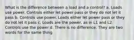 What is the difference between a load and a control? a. Loads use power. Controls either let power pass or they do not let it pass b. Controls use power. Loads either let power pass or they do not let it pass c. Loads are the power, as in L1 and L2. Controls use the power d. There is no difference. They are two words for the same thing