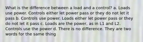 What is the difference between a load and a control? a. Loads use power. Controls either let power pass or they do not let it pass b. Controls use power. Loads either let power pass or they do not let it pass c. Loads are the power, as in L1 and L2. Controls use the power d. There is no difference. They are two words for the same thing