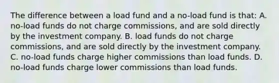 The difference between a load fund and a no-load fund is that: A. no-load funds do not charge commissions, and are sold directly by the investment company. B. load funds do not charge commissions, and are sold directly by the investment company. C. no-load funds charge higher commissions than load funds. D. no-load funds charge lower commissions than load funds.