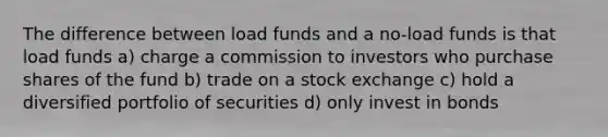 The difference between load funds and a no-load funds is that load funds a) charge a commission to investors who purchase shares of the fund b) trade on a stock exchange c) hold a diversified portfolio of securities d) only invest in bonds