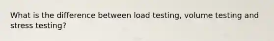 What is the difference between load testing, volume testing and stress testing?