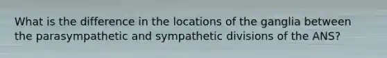 What is the difference in the locations of the ganglia between the parasympathetic and sympathetic divisions of the ANS?