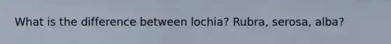 What is the difference between lochia? Rubra, serosa, alba?