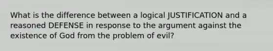 What is the difference between a logical JUSTIFICATION and a reasoned DEFENSE in response to the argument against the existence of God from the problem of evil?