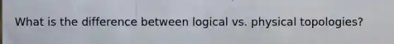 What is the difference between logical vs. physical topologies?