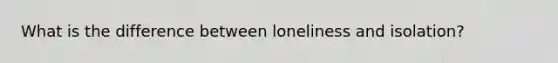 What is the difference between loneliness and isolation?