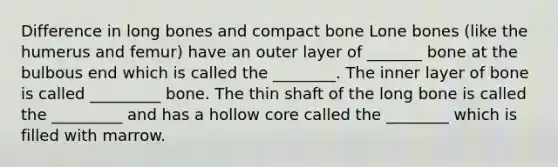 Difference in long bones and compact bone Lone bones (like the humerus and femur) have an outer layer of _______ bone at the bulbous end which is called the ________. The inner layer of bone is called _________ bone. The thin shaft of the long bone is called the _________ and has a hollow core called the ________ which is filled with marrow.