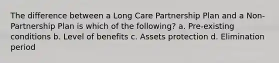 The difference between a Long Care Partnership Plan and a Non-Partnership Plan is which of the following? a. Pre-existing conditions b. Level of benefits c. Assets protection d. Elimination period