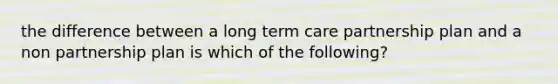 the difference between a long term care partnership plan and a non partnership plan is which of the following?