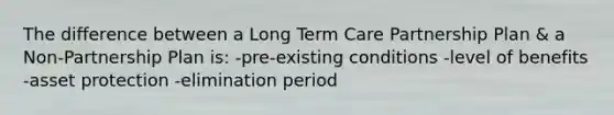 The difference between a Long Term Care Partnership Plan & a Non-Partnership Plan is: -pre-existing conditions -level of benefits -asset protection -elimination period