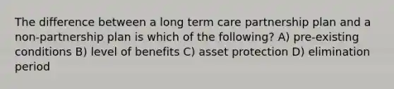 The difference between a long term care partnership plan and a non-partnership plan is which of the following? A) pre-existing conditions B) level of benefits C) asset protection D) elimination period