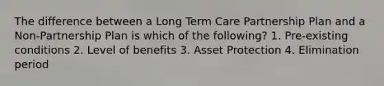 The difference between a Long Term Care Partnership Plan and a Non-Partnership Plan is which of the following? 1. Pre-existing conditions 2. Level of benefits 3. Asset Protection 4. Elimination period