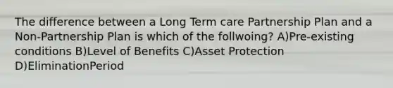 The difference between a Long Term care Partnership Plan and a Non-Partnership Plan is which of the follwoing? A)Pre-existing conditions B)Level of Benefits C)Asset Protection D)EliminationPeriod